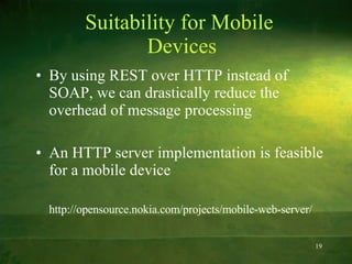Suitability for Mobile  Devices By using REST over HTTP instead of SOAP, we can drastically reduce the overhead of message processing An HTTP server implementation is feasible for a mobile device http://opensource.nokia.com/projects/mobile-web-server/ 