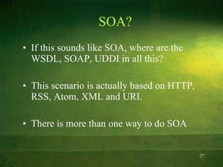 SOA? If this sounds like SOA, where are the WSDL, SOAP, UDDI in all this? This scenario is actually based on HTTP, RSS, Atom, XML and URI. There is more than one way to do SOA 