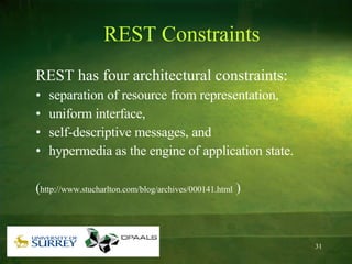 REST Constraints REST has four architectural constraints: separation of resource from representation,  uniform interface,  self-descriptive messages, and  hypermedia as the engine of application state.  ( http://www.stucharlton.com/blog/archives/000141.html  ) 