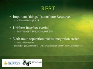 REST Important ‘things’ (nouns) are Resources Addressed through a URI Uniform interface (verbs) In HTTP: GET, PUT, POST, DELETE Verb-noun seperation makes integration easier GET /customer/45  Instead of getCustomer(45) OR viewCustomer(45) OR showCustomer(45) 