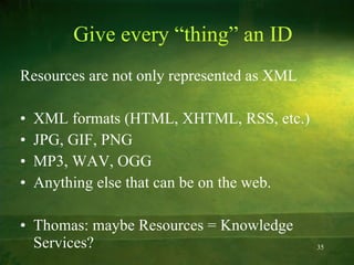 Give every “thing” an ID Resources are not only represented as XML XML formats (HTML, XHTML, RSS, etc.) JPG, GIF, PNG MP3, WAV, OGG Anything else that can be on the web. Thomas: maybe Resources = Knowledge Services?  