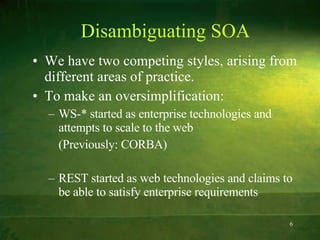 Disambiguating SOA We have two competing styles, arising from different areas of practice.  To make an oversimplification: WS-* started as enterprise technologies and attempts to scale to the web  (Previously: CORBA) REST started as web technologies and claims to be able to satisfy enterprise requirements 