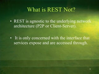 What is REST Not? REST is agnostic to the underlying network architecture (P2P or Client-Server). It is only concerned with the interface that services expose and are accessed through. 