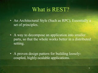 What is REST? An Architectural Style (Such as RPC), Essentially a set of principles. A way to decompose an application into smaller parts, so that the whole works better in a distributed setting. A proven design pattern for building loosely-coupled, highly-scalable applications. 