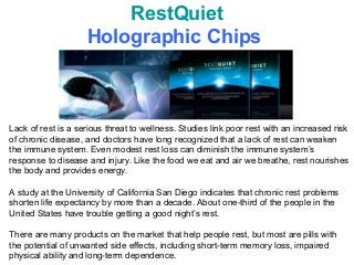 RestQuiet
                    Holographic Chips



Lack of rest is a serious threat to wellness. Studies link poor rest with an increased risk
of chronic disease, and doctors have long recognized that a lack of rest can weaken
the immune system. Even modest rest loss can diminish the immune system’s
response to disease and injury. Like the food we eat and air we breathe, rest nourishes
the body and provides energy.

A study at the University of California San Diego indicates that chronic rest problems
shorten life expectancy by more than a decade. About one-third of the people in the
United States have trouble getting a good night’s rest.

There are many products on the market that help people rest, but most are pills with
the potential of unwanted side effects, including short-term memory loss, impaired
physical ability and long-term dependence.
 