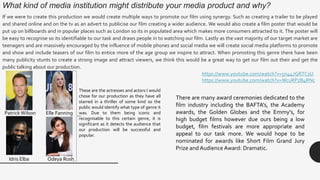 What kind of media institution might distribute your media product and why?
If we were to create this production we would create multiple ways to promote our film using synergy. Such as creating a trailer to be played
and shared online and on the tv as an advert to publicise our film creating a wider audience. We would also create a film poster that would be
put up on billboards and in popular places such as London so its in populated area which makes more consumers attracted to it. The poster will
be easy to recognise so its identifiable to our task and draws people in to watching our film. Lastly as the vast majority of our target market are
teenagers and are massively encouraged by the influence of mobile phones and social media we will create social media platforms to promote
and show and include teasers of our film to entice more of the age group we inspire to attract. When promoting this genre there have been
many publicity stunts to create a strong image and attract viewers, we think this would be a great way to get our film out their and get the
public talking about our production.
https://www.youtube.com/watch?v=5n447GRTCsU
https://www.youtube.com/watch?v=WcuRPzB4RNc
PatrickWilson Elle Fanning
There are many award ceremonies dedicated to the
film industry including the BAFTA’s, the Academy
awards, the Golden Globes and the Emmy’s, for
high budget films however due ours being a low
budget, film festivals are more appropriate and
appeal to our task more. We would hope to be
nominated for awards like Short Film Grand Jury
Prize and Audience Award: Dramatic.
Odeya RushIdris Elba
These are the actresses and actors I would
chose for our production as they have all
starred in a thriller of some kind so the
public would identify what type of genre it
was. Due to them being iconic and
recognisable to this certain genre, it is
significant as it detects the audience that
our production will be successful and
popular.
 