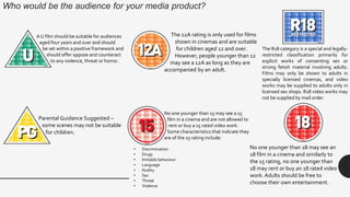 Who would be the audience for your media product?
A U film should be suitable for audiences
aged four years and over and should
be set within a positive framework and
should offer oppose and counteract
to any violence, threat or horror.
Parental Guidance Suggested –
some scenes may not be suitable
for children.
The 12A rating is only used for films
shown in cinemas and are suitable
for children aged 12 and over.
However, people younger than 12
may see a 12A as long as they are
accompanied by an adult.
No one younger than 15 may see a 15
film in a cinema and are not allowed to
rent or buy a 15 rated video work.
Some characteristics that indicate they
are of the 15 rating include:
• Discrimination
• Drugs
• Imitable behaviour
• Language
• Nudity
• Sex
• Threat
• Violence
No one younger than 18 may see an
18 film in a cinema and similarly to
the 15 rating, no one younger than
18 may rent or buy an 18 rated video
work. Adults should be free to
choose their own entertainment.
The R18 category is a special and legally-
restricted classification primarily for
explicit works of consenting sex or
strong fetish material involving adults.
Films may only be shown to adults in
specially licensed cinemas, and video
works may be supplied to adults only in
licensed sex shops. R18 video works may
not be supplied by mail order.
 