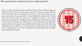 Who would be the audience for your media product?
Due to a survey me and my group created at the start of our research stage, we
asked for the age of everyone to get a rough idea of who our target audience
was going to be. After we analysed the answers, it was obvious that our age
group was going to be young adults. This was significant as we couldn’t fully go
down the horror thriller sub genre as it wouldn’t be able to suit certain
characteristics however it includes elements of that genre. Due to the age result
we knew that it would be most affective if our victim was of the same age as the
target audience so it appears more relatable which creates more of an unsettling
atmosphere for the audience. If it was to become a film production we would
give it a certificate of 15 as it fits and follows the characteristics that the BBFC
have provided and advised.
 