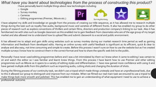 What have you learnt about technologies from the process of constructing this product?
I have adapted my skills and knowledge on google from the process of creating our title sequence, as it has allowed me to research multiple
things during the task such as royalty free audio, background music and varieties of different fronts. It also has enabled my group to do other
pieces of research such as explore conventions of thrillers and certain films, directors and production company's linking to our task. Also it has
familiarised me with sites such as Google classroom as this enabled me to gain feedback from classmates who are of the age group of my target
market and also allowed me to understand how to upload files and submit classwork to a social and public environment.
It has allowed me to adapt and gain skills using websites such as survey monkey during our market research time period as well as gaining
information and feedback from developed edits. Having an online survey with useful feedback is significant as its efficient, quick & clear to
analyse and also easy, not time consuming and simple to create. Before this process I wasn’t sure on how to use the website but as I’ve created
multiple surveys I know how to construct them in the correct format and how to share the specific web link to the public.
Personally I have never used editing programmes before and I was a bit intimidated by them so I knew when it came to editing I was certain to
sit and watch the editor so I was familiar and learnt knew things. From this process I have learnt how to use Premier and other editing
programmes such as IMovie as it opens to a variety of editing styles and differentiation. I have now gained more confidence with using it and
have gained multiple skills from this platform such as importing audio, cutting shots and changing the duration of shots.
I have personally learnt multiple things about new technologies including:
o Google
o Survey monkey
o Cameras
o Editing programmes (Premier, iMovie etc.)
During the filming process of our continuity task, we didn’t use a tripod which made things unsteady and have an unprofessional look, due
to this it allowed our group to distinguish and improve from our mistake. When we filmed our real main task we ensured to use a tripod to
make things look more smooth and polished. This has enabled me to gain an understanding of what equipment I need to use to achieve a
professional outcome.
 