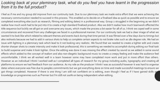 Looking back at your pleminary task, what do you feel you have learnt in the progression
from it to the full product?
I feel as if me and my group did improve from our continuity task. Due to our pleminary task we made extra effort that we were achieving the
necessary communication needed to succeed in this process. This enabled us to decide on a finalised idea as quick as possible and to ensure we
completed everything else (such as research, filming and editing dates) in a professional way. Group 2 struggled in the beginning as we didn’t
realise how much work had to be put into it to create a high standard finalised product. Also we didn’t realise how much teamwork effected the
title sequence but luckily we all got on and overcame any issues, which made the process a lot easier for all of us. I think we coped well in some
circumstances and recovered from any challenges we faced in a professional manner. For our continuity task we had a clear image of what we
wanted it to look like which related to relevant themes and events back during that time period. It was filmed over a few days due to timings but
also reshoots because we had to add in various shots to help us complete certain aspects to not brake rules such as 180 degree rule. We had an
issue with lighting in a pleminary task which lead to it not looking very realistic. We found that we needed to create a tighter edit and create
shorter sharper shots to create intensity and make it look professional, this is something we needed to accomplish during editing our final task
to build suspense and make it look tighter. Once the editing was done it was missing the effect created by sound so we added in some sound
effects which added to the concept of realism and also non-diegetic background music to create a creepy feeling and make the audience feel
uncomfortable. I think we all worked well in a team however some may have completed more work and put in more effort than others.
However as an individual I think I worked well as I completed all types of research for my group including audio, typography and creating all
platforms to ensure we had feedback from our audience. As my role as the producer I think I was as successful however it was hard to organise
dates where everyone was free due to peoples commitments but we got everything done on time and made successful meetings to ensure we
got things completed. However if there is one thing I am still not confident on is editing, even though I feel as if I have gained skills and
knowledge on programmes such as Premier but I'm still not 100% on being independent when editing.
 