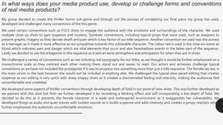 In what ways does your media product use, develop or challenge forms and conventions
of real media products?
My group decided to create the thriller horror sub-genre and through out the process of completing our final piece my group has used,
developed and challenged many conventions of the this genre.
We used certain conventions such as P.O.V shots to engage the audience with the emotions and surroundings of the character. We used
multiple close up shots to gain suspense and mystery. Symbolic conventions, including typical props that were used, such as weapons to
present graphic imagery as they denote death and pain which is key factor of our title sequence. Another convention we used was the actress
as a teenager as it made it more effective as we sympathise towards this vulnerable character. The colour red is used in the mise-en-scene as
blood which indicates pain and danger which are vital elements that occur and also foreshadows events in the latter part of the sequence.
Lastly we decided to use the antagonist in this sequence as it sets an eerie atmosphere and anticipation for when they are in shots.
We challenged a variety of conventions such as not including red typography for our titles, as we thought it would be further emphasised on a
monochrome scale as they contrast each other making them stand out and easier to read. Our actors and actresses challenge typical
conventions as we have not included the protagonist if it was to progress into something more than just a title sequence. The female we see, is
the main victim in the task however she would not be included in anything else. We challenged the typical slow paced editing that creates
suspense as our editing is very quick with sharp snappy shots as it creates a disorientated feeling and intensity, making the audiences feel
uncomfortable and unsettled.
We developed some aspects of thriller conventions through developing depth of field in our point of view shots. This was further developed as
we panned with this shot but then we further developed it by recreating a blinking effect and still incorporating a low depth of field. We
decided to do this as it presents the female character in a weak and endangered environment as it exaggerates her vulnerability. We
developed things as audio and quiet scenes with sudden sounds as it builds suspense and adds intensity and creates a jumpy reaction which
further emphasises the audiences uncomfortable emotions .
 