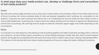 In what ways does your media product use, develop or challenge forms and conventions
of real media products?
Camera
We used many camera angles and shots such as close ups to create mystery and uncertainty. Point of view shots (which are out
of focus) to portray the victims emotional state of mind and physical incapability which reinforces her vulnerability to the
audience. Long shots are used to present how inferior she is as it emphasises her size and makes her look smaller as she’s in
such as wide isolated area. A panning shot is used to show how useless anything is for her help as it captures her abandonment
and her bare surroundings. We used high and low angles to make the characters appear bigger and smaller depending on the
circumstances.
Editing
A crucial part in our title sequence is the editing as it ties everything together and makes it look jerky and edgy which is what we
were going for, we have broken typical conventions as normal editing techniques include long slow shots to build suspense
however we thought by accomplishing this with quick short sharp shots it makes it seem jumpy creating a disorientated effect.
This makes our final outcome feel more intense creating suspense as it has you on edge and creates a feeling of uncertainty.
 