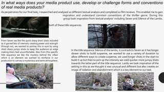 In what ways does your media product use, develop or challenge forms and conventions
of real media products?
As perpetration for our final task, I researched and analysed 10 different textual analysis and completed 1o film reviews. This enabled me to gain
inspiration and understand common conventions of the thriller genre. During this
process me and my group took inspiration from textual analysis’ including Seven and Silence of the Lambs.
We were
inspired by different aspects of both of these title sequences.
From Seven we like the quick sharp short shots included
as it gained lots of intensity creating power and strength
through out, we wanted to portray this in ours by using
short sharp jumpy shots to keep the audience on edge
making them feel uncomfortable. Also from this specific
title sequence we like the mystery behind the villain
which is an element we wanted to reinforce in our
production to convey a mysterious and eerie atmosphere.
In the title sequence Silence of the lambs, it contradicts Seven as it has longer
slower shots to build suspense, we wanted to use a variety of duration to
allow different ways to create suspense, we used longer shots in the start to
build it up but then to pick up the intensity we used quicker more jumpy shots
towards the latter part of the title sequence. Lastly we took inspiration of the
setting in this as we thought it was unusual and different but also creates an
image of isolation and abandonment which is a key element to our task.
 