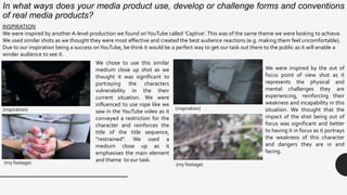 INSPIRATION
We were inspired by another A-level production we found onYouTube called ‘Captive’.This was of the same theme we were looking to achieve.
We used similar shots as we thought they were most effective and created the best audience reactions (e.g. making them feel uncomfortable).
Due to our inspiration being a success onYouTube, be think it would be a perfect way to get our task out there to the public as it will enable a
winder audience to see it.
We chose to use this similar
medium close up shot as we
thought it was significant to
portraying the characters
vulnerability in the their
current situation. We were
influenced to use rope like we
saw in the YouTube video as it
conveyed a restriction for the
character and reinforces the
title of the title sequence,
“restrained”. We used a
medium close up as it
emphasises the main element
and theme to our task.
We were inspired by the out of
focus point of view shot as it
represents the physical and
mental challenges they are
experiencing, reinforcing their
weakness and incapability in this
situation. We thought that the
impact of the shot being out of
focus was significant and better
to having it in focus as it portrays
the weakness of this character
and dangers they are in and
facing.
(inspiration) (inspiration)
(my footage) (my footage)
In what ways does your media product use, develop or challenge forms and conventions
of real media products?
 