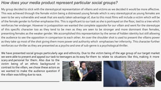 How does your media product represent particular social groups?
My group decided to stick with the stereotypical representation of villains and victims as we decided it would be more affective.
This was achieved through the female victim being a distressed young female which is very stereotypical as young females are
seen to be very vulnerable and weak that are easily taken advantage of, due to this most films will include a victim which will be
of the female gender to further emphasise this. This is significant to our task as she is portrayed on the floor, tied to a tree which
reinforces her endanger. However in juxtaposition we wanted the complete opposite for our villain and went for the stereotype
of this specific character too as they tend to be men as they are seen to be stronger and more dominant than females,
presenting females as the weaker gender. We accomplished this representation by the sense of hidden identity but still allowing
the audience to see the opposition in comparison to each other. An over the shoulder shot is used to present the villains power
as they take up most of the shot giving them more power and authority which emphasises her inferiority. This character further
reinforces our thriller as they are presented as a psycho and one of sub-genre is a psychological thriller.
We have presented social groups particularly age and ethnicity. Due to the victim being of the age group of our target market
we were able to present and appeal our task to teenagers as its easy for them to relate to situations like this, making it more
scary and personal for them. Also due to the
victim being of an ethnic background in
contrast to the villain, we chose these actors as
we wanted to make the audience question if
the villain was killing due to race.
 