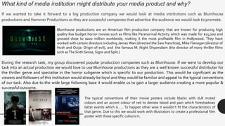 What kind of media institution might distribute your media product and why?
If we wanted to take it forward to a big production company we would look at media institutions such as Blumhouse
productions and Hammer Productions as they are successful companies that advertise the audience we would look to promote.
During the research task, my group discovered popular production companies such as Blumhouse. If we were to develop our
task into an actual production we would love to use Blumhouse productions as they are a well known successful distributer for
the thriller genre and specialise in the horror subgenre which is specific to our production. This would be significant as the
viewers and followers of this institution would already be loyal and they would be familiar and appeal to the typical conventions
of our task. Also due to the wide large following base it would enable us to gain a larger audience creating a more popular &
successful outcome.
Blumhouse productions are an American film production company that are known for producing high
quality low budget horror movies such as films like Paranormal Activity which was made for $15,000 and
grossed close to $200 million worldwide, making it the most profitable film in Hollywood. They have
worked with certain directors including James Wan (directed the Saw franchise), Mike Flanagan (director of
Hush and Ouija: Origin of evil), and the famous M. Night Shyamalam (the director of many thriller films
such asThe Sixth Sense, Signs and Split.)
The typical conventions of their movie posters include blacks with dull muted
colours and an accent colour of red to denote blood and pain which foreshadows
latter events which is …. To happen other wise it wouldn't fit the characteristics of
that genre. Due to this we would work with illustrators to create a professional film
poster with those specific colours in.
 