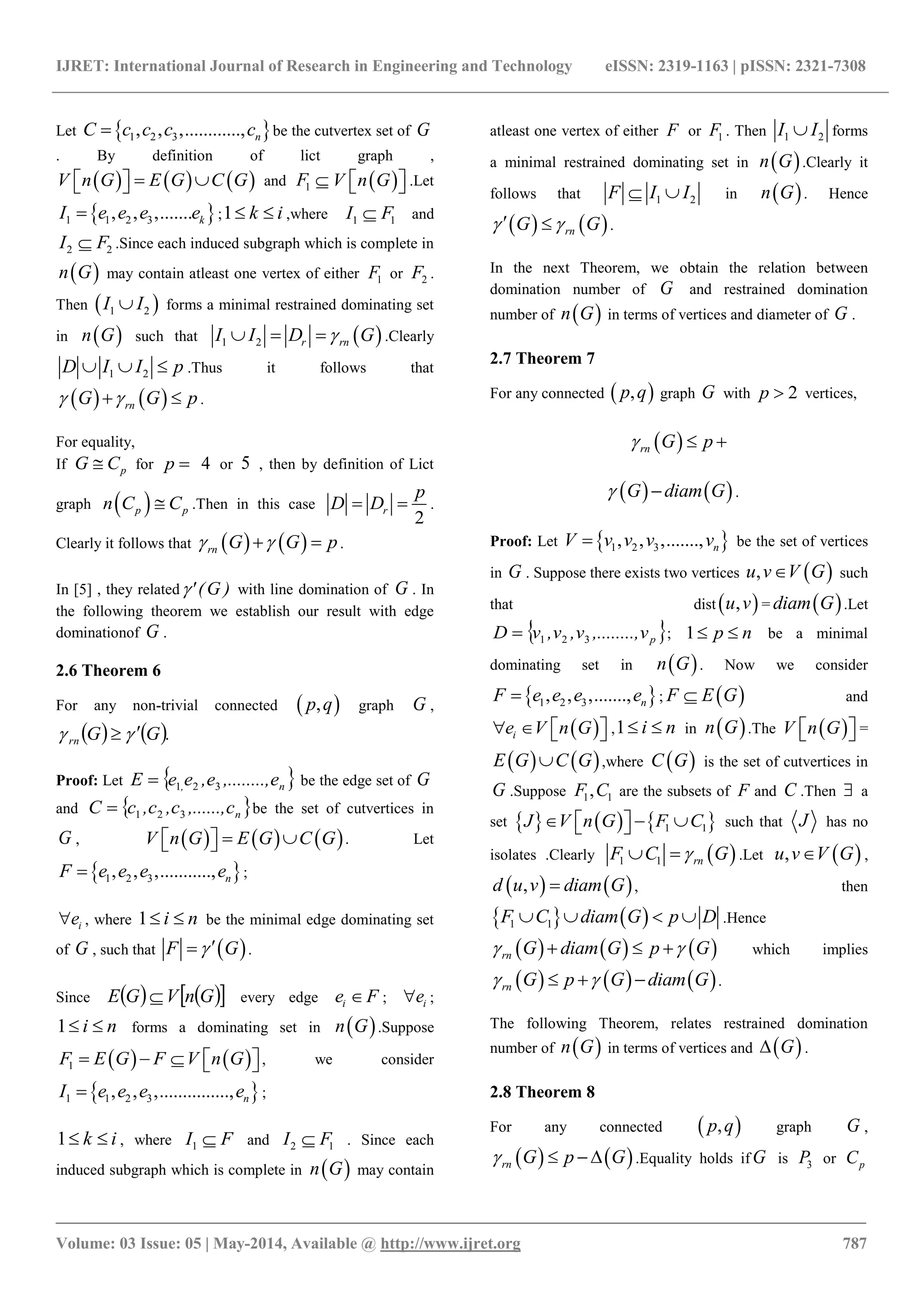 IJRET: International Journal of Research in Engineering and Technology eISSN: 2319-1163 | pISSN: 2321-7308
_______________________________________________________________________________________
Volume: 03 Issue: 05 | May-2014, Available @ http://www.ijret.org 787
Let  1 2 3, , ,............, nC c c c c be the cutvertex set of G
. By definition of lict graph ,
     V n G E G C G    and 1F   V n G   .Let
 1 1 2 3, , ,....... kI e e e e ;1 k i  ,where 1 1I F and
2 2I F .Since each induced subgraph which is complete in
 n G may contain atleast one vertex of either 1F or 2F .
Then  1 2I I forms a minimal restrained dominating set
in  n G such that  1 2 r rnI I D G   .Clearly
1 2D I I p   .Thus it follows that
   rnG G p   .
For equality,
If pG C for p  4 or 5 , then by definition of Lict
graph  p pn C C .Then in this case
2
r
p
D D  .
Clearly it follows that    rn G G p   .
In [5] , they related )G(' with line domination of G . In
the following theorem we establish our result with edge
dominationof G .
2.6 Theorem 6
For any non-trivial connected  ,p q graph G ,
   .GGrn  
Proof: Let  n, e,........,e,eeE 321 be the edge set of G
and  nc,......,c,c,cC 321 be the set of cutvertices in
G ,      V n G E G C G    . Let
 1 2 3, , ,..........., nF e e e e ;
ie , where 1 i n  be the minimal edge dominating set
of G , such that  F G .
Since     GnVGE  every edge ie F ; ie ;
1 i n  forms a dominating set in  n G .Suppose
   1F E G F V n G     , we consider
 1 1 2 3, , ,..............., nI e e e e ;
1 k i  , where 1I F and 2 1I F . Since each
induced subgraph which is complete in  n G may contain
atleast one vertex of either F or 1F . Then 1 2I I forms
a minimal restrained dominating set in  n G .Clearly it
follows that 1 2F I I  in  n G . Hence
   rnG G   .
In the next Theorem, we obtain the relation between
domination number of G and restrained domination
number of  n G in terms of vertices and diameter of G .
2.7 Theorem 7
For any connected  ,p q graph G with 2p  vertices,
 rn G p  
   G diam G  .
Proof: Let  1 2 3, , ,......., nV v v v v be the set of vertices
in G . Suppose there exists two vertices  ,u v V G such
that dist  ,u v =  diam G .Let
 pv,........,v,v,vD 321 ; 1 p n  be a minimal
dominating set in  n G . Now we consider
 1 2 3, , ,......., nF e e e e ;  F E G and
 ie V n G     ,1 i n  in  n G .The  V n G   =
   E G C G ,where  C G is the set of cutvertices in
G .Suppose 1 1,F C are the subsets of F and C .Then  a
set      1 1J V n G F C     such that J has no
isolates .Clearly  1 1 rnF C G  .Let  ,u v V G ,
   ,d u v diam G , then
   1 1F C diam G p D    .Hence
   rn G diam G    p G which implies
     rn G p G diam G    .
The following Theorem, relates restrained domination
number of  n G in terms of vertices and  G .
2.8 Theorem 8
For any connected  ,p q graph G ,
   rn G p G   .Equality holds if G is 3P or pC
 