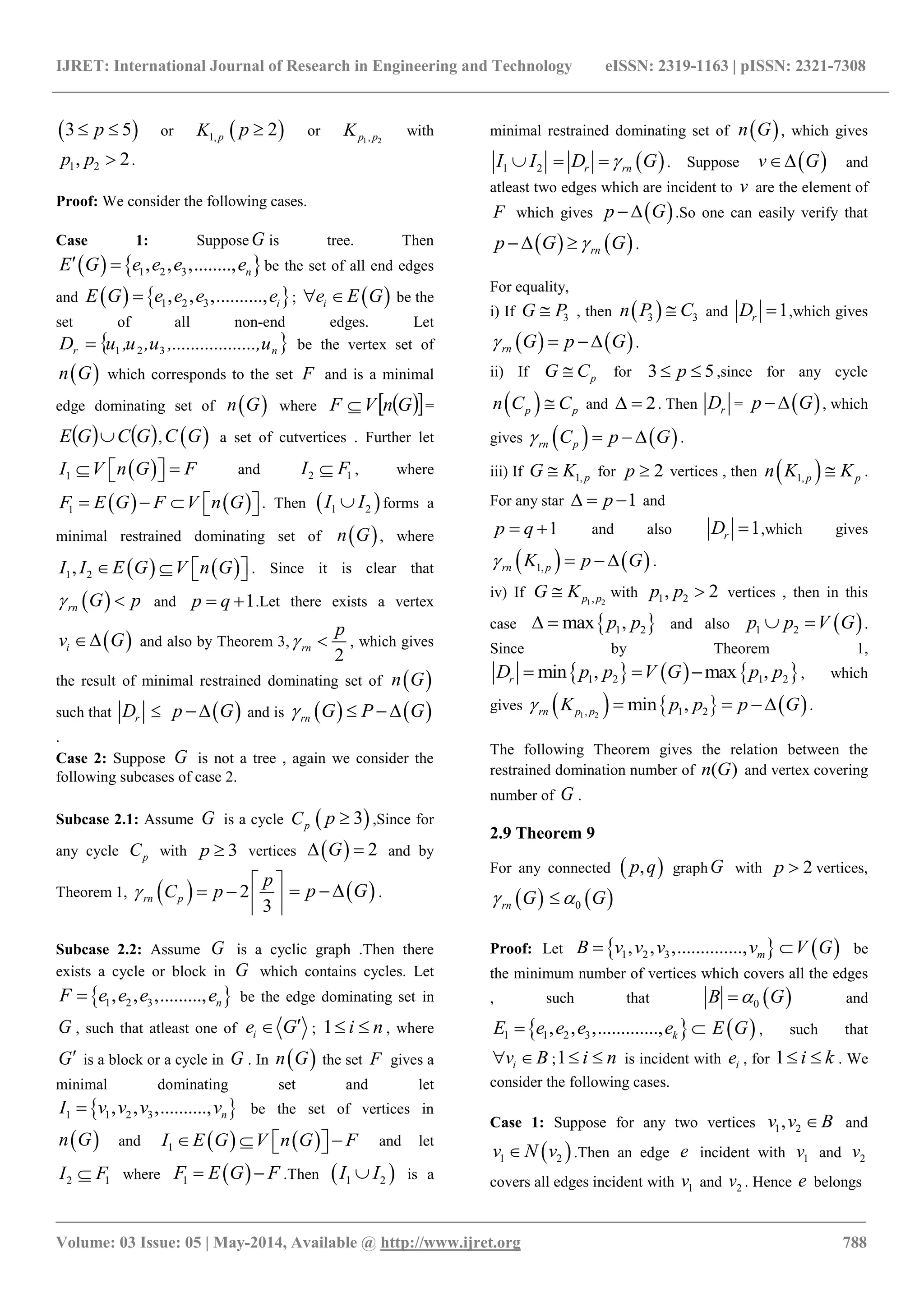 IJRET: International Journal of Research in Engineering and Technology eISSN: 2319-1163 | pISSN: 2321-7308
_______________________________________________________________________________________
Volume: 03 Issue: 05 | May-2014, Available @ http://www.ijret.org 788
 3 5p  or 1, pK  2p  or 1 2,p pK with
1 2, 2p p  .
Proof: We consider the following cases.
Case 1: Suppose G is tree. Then
   1 2 3, , ,........, nE G e e e e  be the set of all end edges
and    1 2 3, , ,.........., iE G e e e e ;  ie E G  be the
set of all non-end edges. Let
 nr u.........,,.........u,u,uD 321 be the vertex set of
 n G which corresponds to the set F and is a minimal
edge dominating set of  n G where   GnVF  =
   GCGE  ,  C G a set of cutvertices . Further let
 1I V n G F    and 2 1I F , where
   1F E G F V n G     . Then  1 2I I forms a
minimal restrained dominating set of  n G , where
   1 2,I I E G V n G     . Since it is clear that
 rn G p  and 1p q  .Let there exists a vertex
 iv G and also by Theorem 3,
2
rn
p
  , which gives
the result of minimal restrained dominating set of  n G
such that rD   p G  and is    rn G P G  
.
Case 2: Suppose G is not a tree , again we consider the
following subcases of case 2.
Subcase 2.1: Assume G is a cycle pC  3p  ,Since for
any cycle pC with 3p  vertices   2G  and by
Theorem 1,   2
3
rn p
p
C p
 
    
 p G  .
Subcase 2.2: Assume G is a cyclic graph .Then there
exists a cycle or block in G which contains cycles. Let
 1 2 3, , ,........., nF e e e e be the edge dominating set in
G , such that atleast one of ie G ; 1 i n  , where
G is a block or a cycle in G . In  n G the set F gives a
minimal dominating set and let
 1 1 2 3, , ,.........., nI v v v v be the set of vertices in
 n G and    1I E G V n G F     and let
2 1I F where  1F E G F  .Then  1 2I I is a
minimal restrained dominating set of  n G , which gives
1 2I I  r rnD G  . Suppose  v G and
atleast two edges which are incident to v are the element of
F which gives  p G  .So one can easily verify that
   rnp G G  .
For equality,
i) If 3G P , then  3 3n P C and 1rD  ,which gives
   rn G p G   .
ii) If pG C for 3 5p  ,since for any cycle
 p pn C C and 2  . Then rD =  p G  , which
gives    rn pC p G   .
iii) If 1, pG K for 2p  vertices , then  1, p pn K K .
For any star 1p   and
1p q  and also 1rD  ,which gives
   1,rn pK p G    .
iv) If 1 2,p pG K with 1 2, 2p p  vertices , then in this
case  1 2max ,p p  and also  1 2p p V G  .
Since by Theorem 1,
     1 2 1 2min , max ,rD p p V G p p   , which
gives      1 2, 1 2min ,rn p pK p p p G    .
The following Theorem gives the relation between the
restrained domination number of ( )n G and vertex covering
number of G .
2.9 Theorem 9
For any connected  ,p q graphG with 2p  vertices,
 rn G  0 G
Proof: Let  1 2 3, , ,.............., mB v v v v  V G be
the minimum number of vertices which covers all the edges
, such that  0B G and
 1 1 2 3, , ,............., kE e e e e   E G , such that
iv B  ;1 i n  is incident with ie , for 1 i k  . We
consider the following cases.
Case 1: Suppose for any two vertices 1 2,v v B and
 1 2v N v .Then an edge e incident with 1v and 2v
covers all edges incident with 1v and 2v . Hence e belongs
 