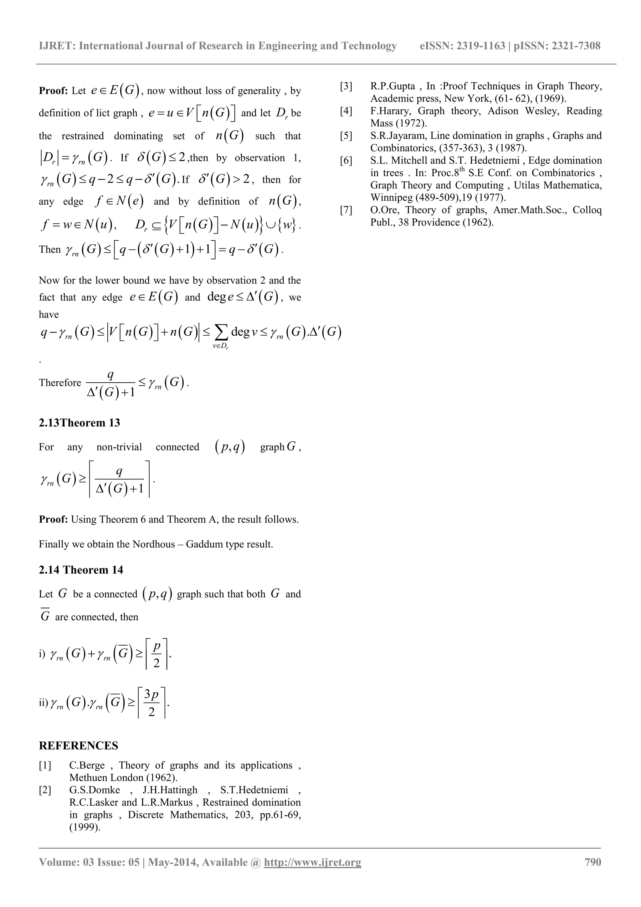 IJRET: International Journal of Research in Engineering and Technology eISSN: 2319-1163 | pISSN: 2321-7308
_______________________________________________________________________________________
Volume: 03 Issue: 05 | May-2014, Available @ http://www.ijret.org 790
Proof: Let  e E G , now without loss of generality , by
definition of lict graph ,  e u V n G     and let rD be
the restrained dominating set of  n G such that
 r rnD G . If   2G  ,then by observation 1,
   2 .rn G q q G     If   2G  , then for
any edge  f N e and by definition of  n G ,
 f w N u  ,       rD V n G N u w     .
Then       1 1rn G q G q G           .
Now for the lower bound we have by observation 2 and the
fact that any edge  e E G and  dege G  , we
have
         deg .
r
rn rn
v D
q G V n G n G v G G 

        
.
Therefore
 
 
1
rn
q
G
G

 
.
2.13Theorem 13
For any non-trivial connected  ,p q graph G ,
 
  1
rn
q
G
G

 
  
  
.
Proof: Using Theorem 6 and Theorem A, the result follows.
Finally we obtain the Nordhous – Gaddum type result.
2.14 Theorem 14
Let G be a connected  ,p q graph such that both G and
G are connected, then
i)     .
2
rn rn
p
G G 
 
    
ii)     3
. .
2
rn rn
p
G G 
 
   
REFERENCES
[1] C.Berge , Theory of graphs and its applications ,
Methuen London (1962).
[2] G.S.Domke , J.H.Hattingh , S.T.Hedetniemi ,
R.C.Lasker and L.R.Markus , Restrained domination
in graphs , Discrete Mathematics, 203, pp.61-69,
(1999).
[3] R.P.Gupta , In :Proof Techniques in Graph Theory,
Academic press, New York, (61- 62), (1969).
[4] F.Harary, Graph theory, Adison Wesley, Reading
Mass (1972).
[5] S.R.Jayaram, Line domination in graphs , Graphs and
Combinatorics, (357-363), 3 (1987).
[6] S.L. Mitchell and S.T. Hedetniemi , Edge domination
in trees . In: Proc.8th
S.E Conf. on Combinatorics ,
Graph Theory and Computing , Utilas Mathematica,
Winnipeg (489-509),19 (1977).
[7] O.Ore, Theory of graphs, Amer.Math.Soc., Colloq
Publ., 38 Providence (1962).
 