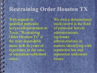 Restraining Order Houston TX
With regards to
qualified particular
lawyer administration in
Texas, "Restraining
Order Houston Tx" is
the most dependable
name with its years of
experience in the zone
of separation settlement
cases.
●

●

We own a demonstrated
track record in the field
of particular lawyer
administrations,
legitimate
administrations in
matters identifying with
separation law and
separation settlement
issues.

 