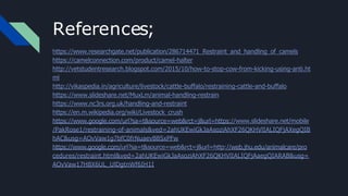 References;
https://www.researchgate.net/publication/286714471_Restraint_and_handling_of_camels
https://camelconnection.com/product/camel-halter
http://vetstudentresearch.blogspot.com/2015/10/how-to-stop-cow-from-kicking-using-anti.ht
ml
http://vikaspedia.in/agriculture/livestock/cattle-buffalo/restraining-cattle-and-buffalo
https://www.slideshare.net/MuxLm/animal-handling-restrain
https://www.nc3rs.org.uk/handling-and-restraint
https://en.m.wikipedia.org/wiki/Livestock_crush
https://www.google.com/url?sa=t&source=web&rct=j&url=https://www.slideshare.net/mobile
/PakRose1/restraining-of-animals&ved=2ahUKEwiGkJaAsoziAhXF26QKHVlIALIQFjAXegQIB
hAC&usg=AOvVaw1g7bfC0frNuaevB8SxPFw
https://www.google.com/url?sa=t&source=web&rct=j&url=http://web.jhu.edu/animalcare/pro
cedures/restraint.html&ved=2ahUKEwiGkJaAsoziAhXF26QKHVlIALIQFjAaegQIARAB&usg=
AOvVaw17H8X6UL_UlDgtnWf6IH1I
 
