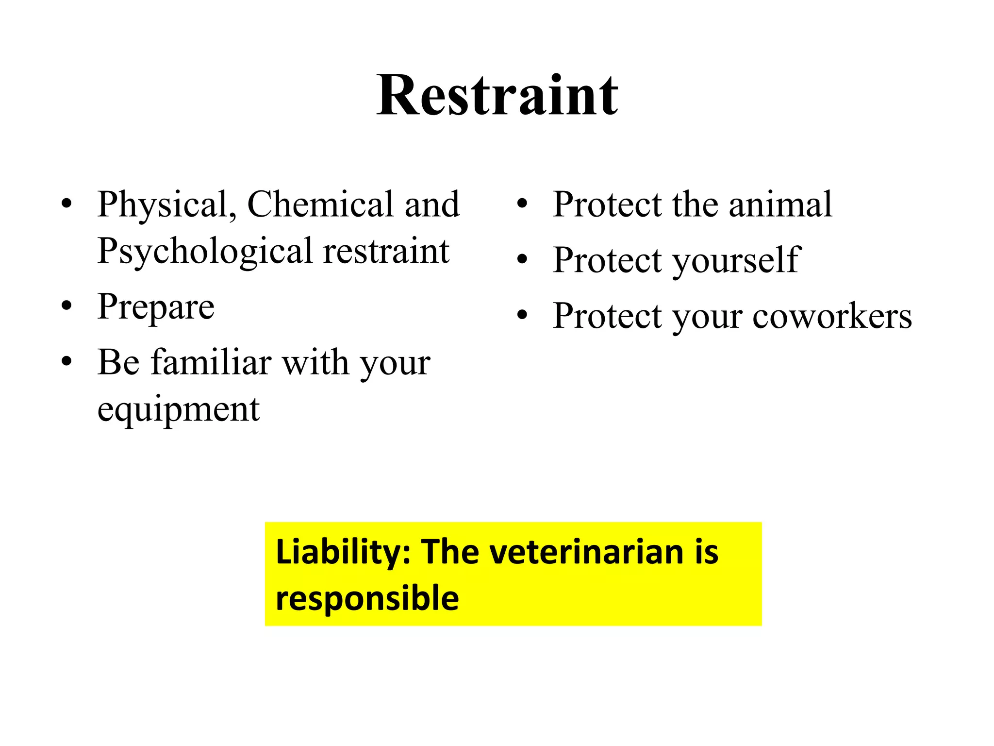 Restraint
• Physical, Chemical and
Psychological restraint
• Prepare
• Be familiar with your
equipment
• Protect the animal
• Protect yourself
• Protect your coworkers
Liability: The veterinarian is
responsible
 