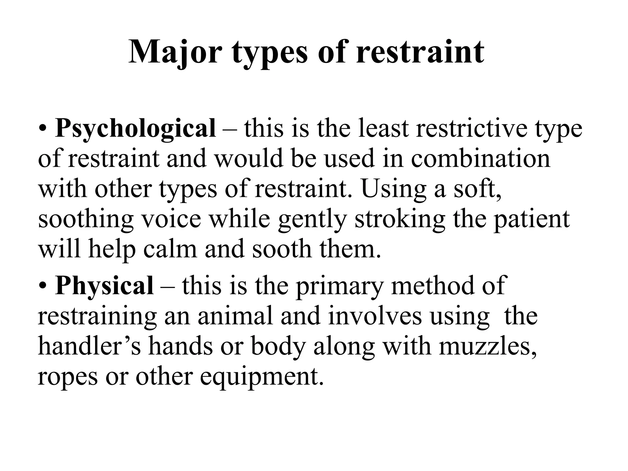 Major types of restraint
• Psychological – this is the least restrictive type
of restraint and would be used in combination
with other types of restraint. Using a soft,
soothing voice while gently stroking the patient
will help calm and sooth them.
• Physical – this is the primary method of
restraining an animal and involves using the
handler’s hands or body along with muzzles,
ropes or other equipment.
 