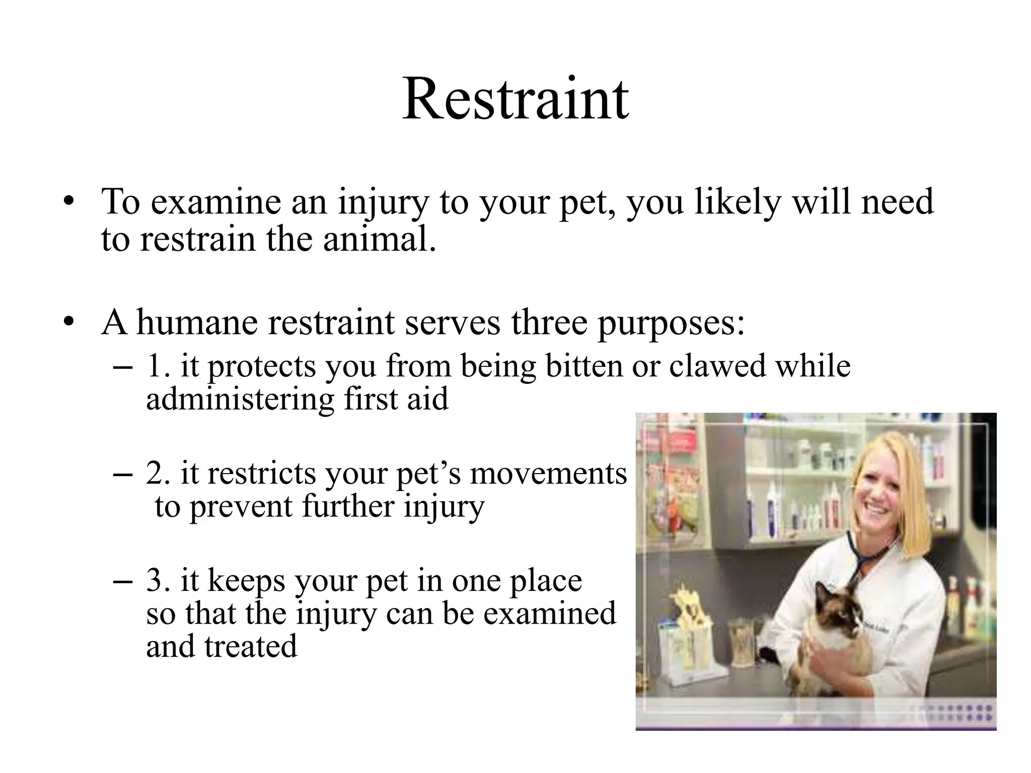 Restraint
• To examine an injury to your pet, you likely will need
to restrain the animal.
• A humane restraint serves three purposes:
– 1. it protects you from being bitten or clawed while
administering first aid
– 2. it restricts your pet’s movements
to prevent further injury
– 3. it keeps your pet in one place
so that the injury can be examined
and treated
 