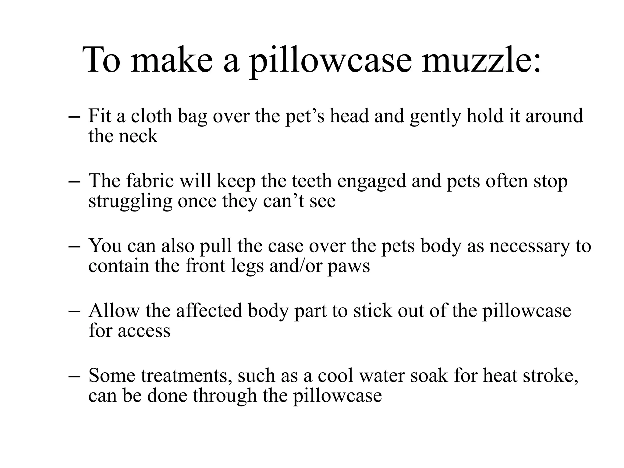 To make a pillowcase muzzle:
– Fit a cloth bag over the pet’s head and gently hold it around
the neck
– The fabric will keep the teeth engaged and pets often stop
struggling once they can’t see
– You can also pull the case over the pets body as necessary to
contain the front legs and/or paws
– Allow the affected body part to stick out of the pillowcase
for access
– Some treatments, such as a cool water soak for heat stroke,
can be done through the pillowcase
 
