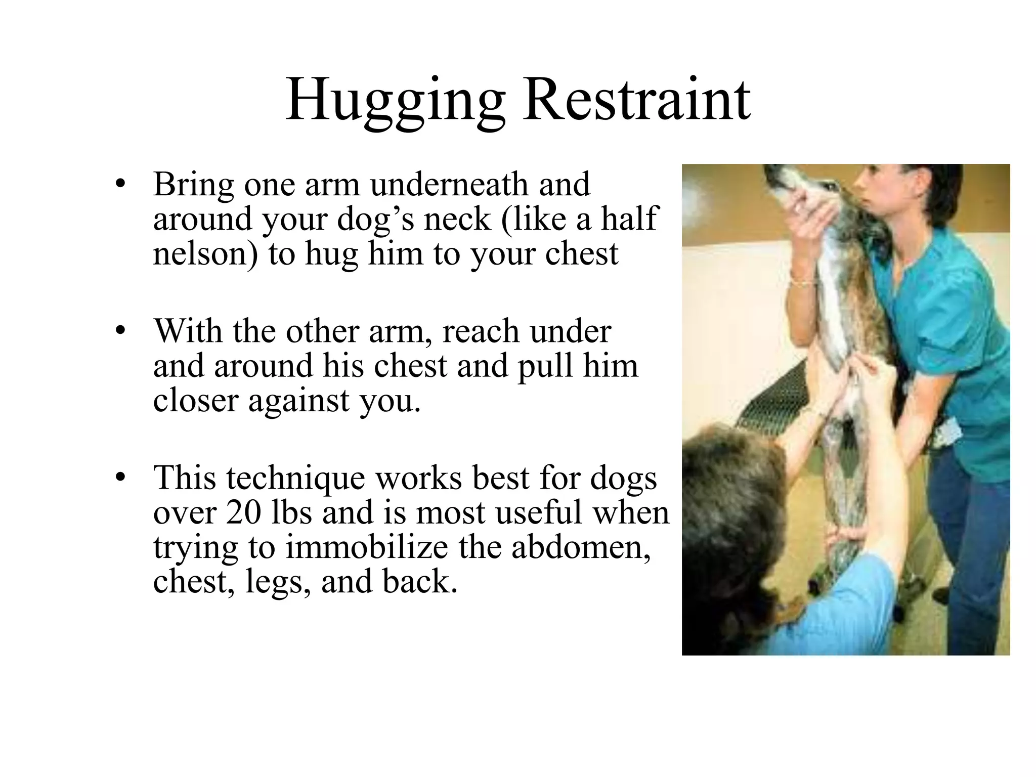 Hugging Restraint
• Bring one arm underneath and
around your dog’s neck (like a half
nelson) to hug him to your chest
• With the other arm, reach under
and around his chest and pull him
closer against you.
• This technique works best for dogs
over 20 lbs and is most useful when
trying to immobilize the abdomen,
chest, legs, and back.
 
