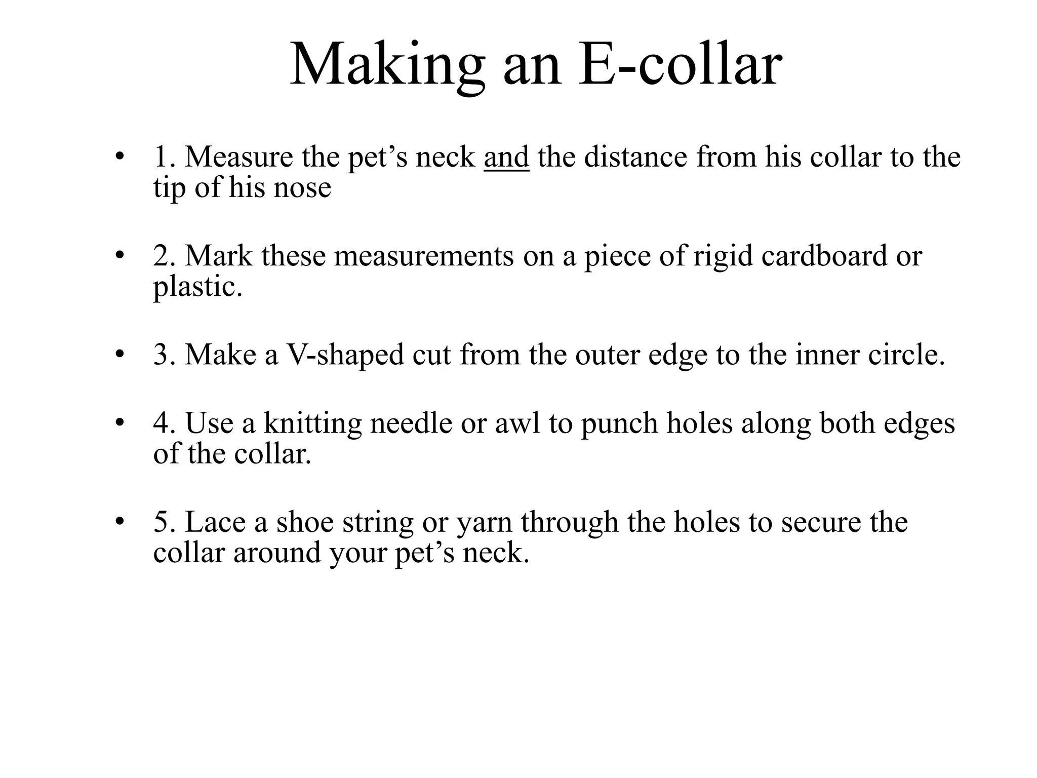 Making an E-collar
• 1. Measure the pet’s neck and the distance from his collar to the
tip of his nose
• 2. Mark these measurements on a piece of rigid cardboard or
plastic.
• 3. Make a V-shaped cut from the outer edge to the inner circle.
• 4. Use a knitting needle or awl to punch holes along both edges
of the collar.
• 5. Lace a shoe string or yarn through the holes to secure the
collar around your pet’s neck.
 