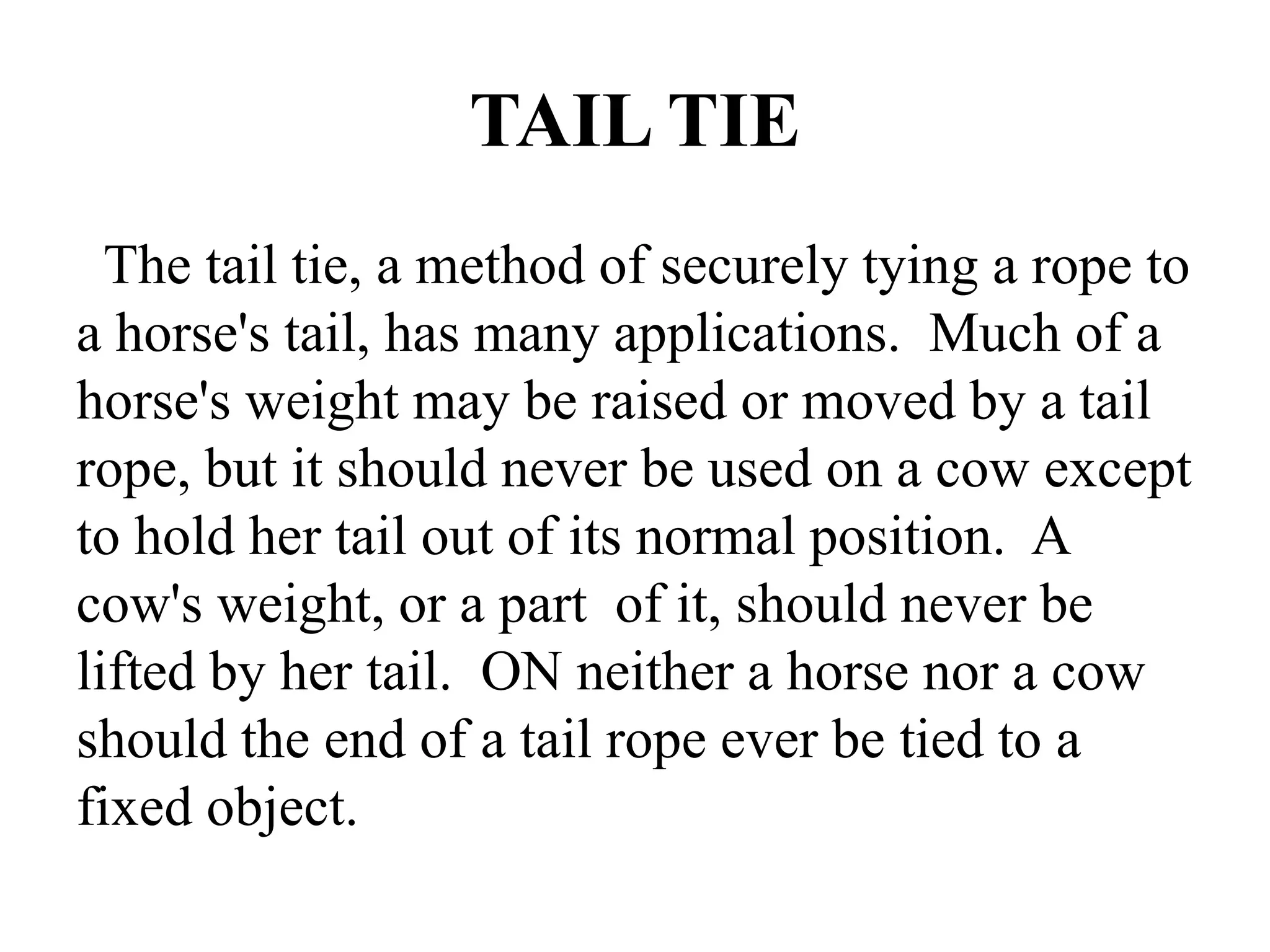 TAIL TIE
The tail tie, a method of securely tying a rope to
a horse's tail, has many applications. Much of a
horse's weight may be raised or moved by a tail
rope, but it should never be used on a cow except
to hold her tail out of its normal position. A
cow's weight, or a part of it, should never be
lifted by her tail. ON neither a horse nor a cow
should the end of a tail rope ever be tied to a
fixed object.
 