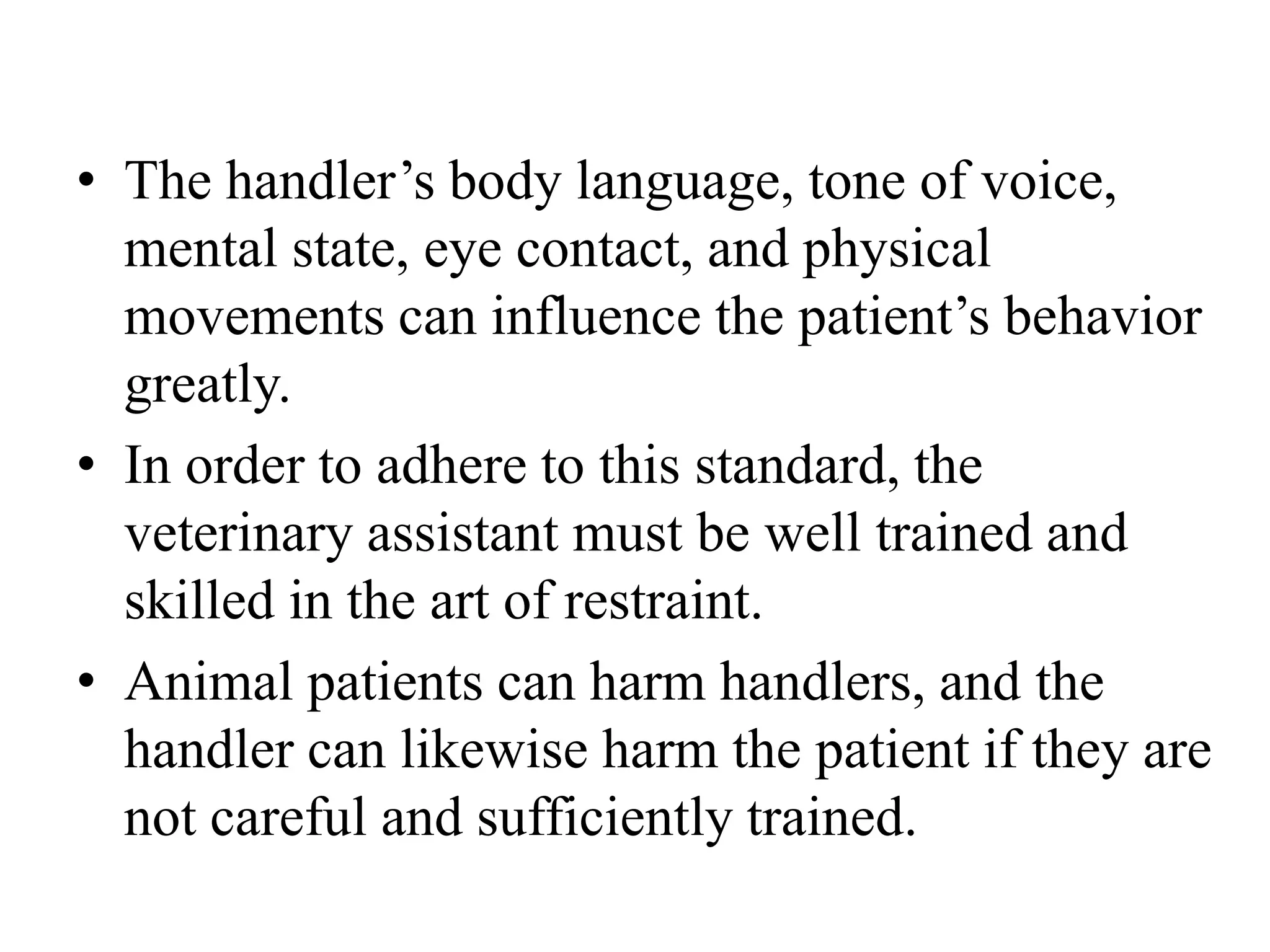 • The handler’s body language, tone of voice,
mental state, eye contact, and physical
movements can influence the patient’s behavior
greatly.
• In order to adhere to this standard, the
veterinary assistant must be well trained and
skilled in the art of restraint.
• Animal patients can harm handlers, and the
handler can likewise harm the patient if they are
not careful and sufficiently trained.
 