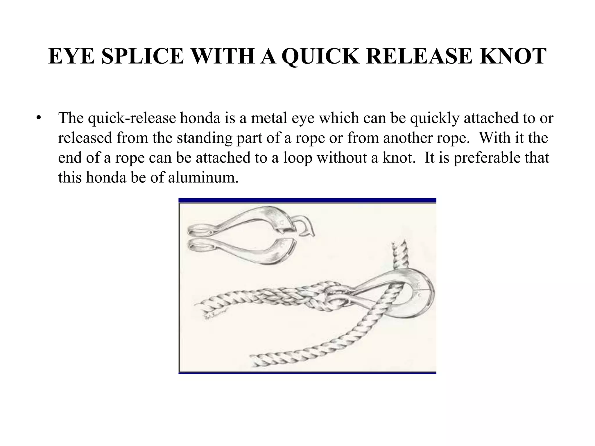 EYE SPLICE WITH A QUICK RELEASE KNOT
• The quick-release honda is a metal eye which can be quickly attached to or
released from the standing part of a rope or from another rope. With it the
end of a rope can be attached to a loop without a knot. It is preferable that
this honda be of aluminum.
 