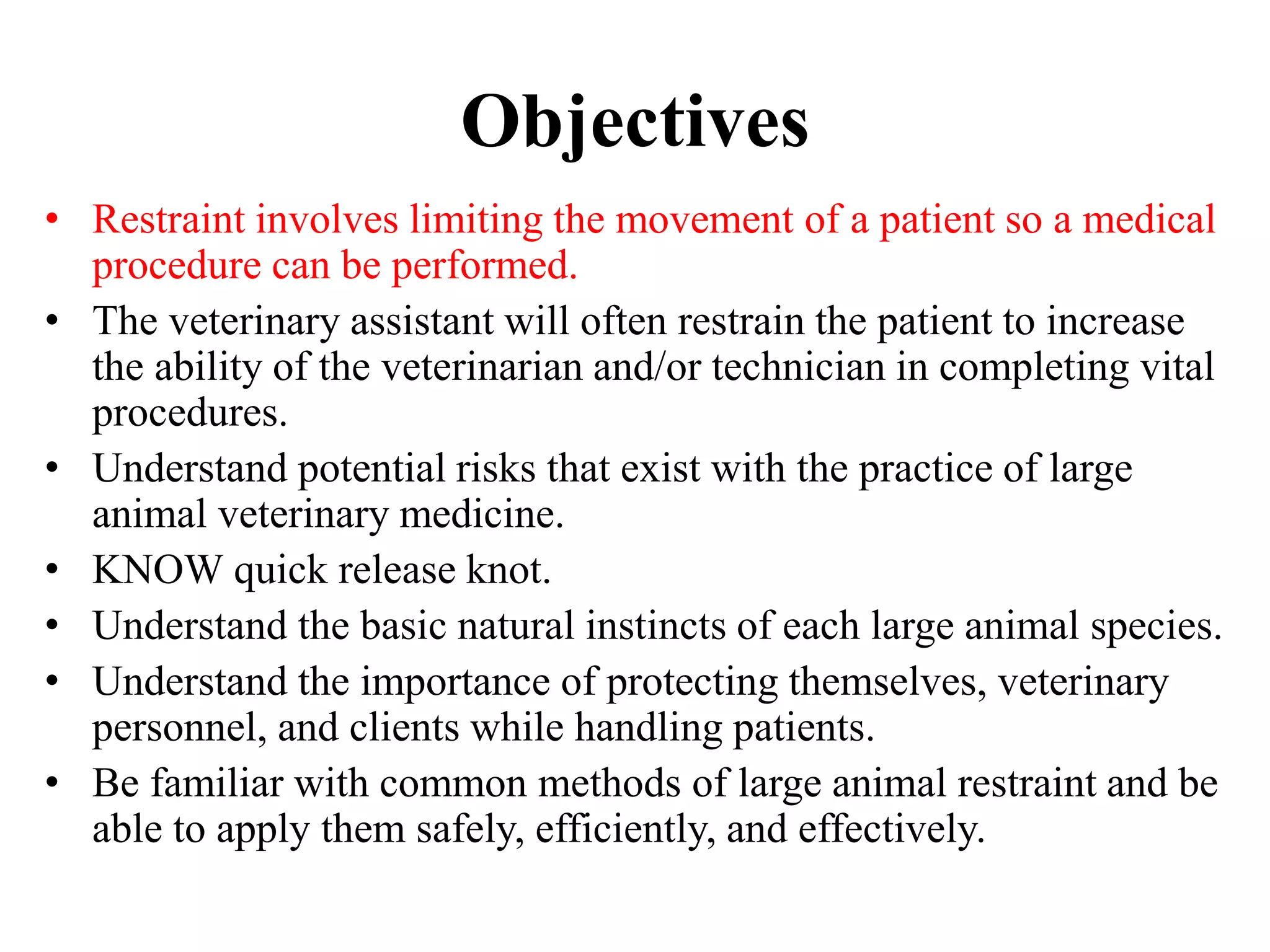 Objectives
• Restraint involves limiting the movement of a patient so a medical
procedure can be performed.
• The veterinary assistant will often restrain the patient to increase
the ability of the veterinarian and/or technician in completing vital
procedures.
• Understand potential risks that exist with the practice of large
animal veterinary medicine.
• KNOW quick release knot.
• Understand the basic natural instincts of each large animal species.
• Understand the importance of protecting themselves, veterinary
personnel, and clients while handling patients.
• Be familiar with common methods of large animal restraint and be
able to apply them safely, efficiently, and effectively.
 