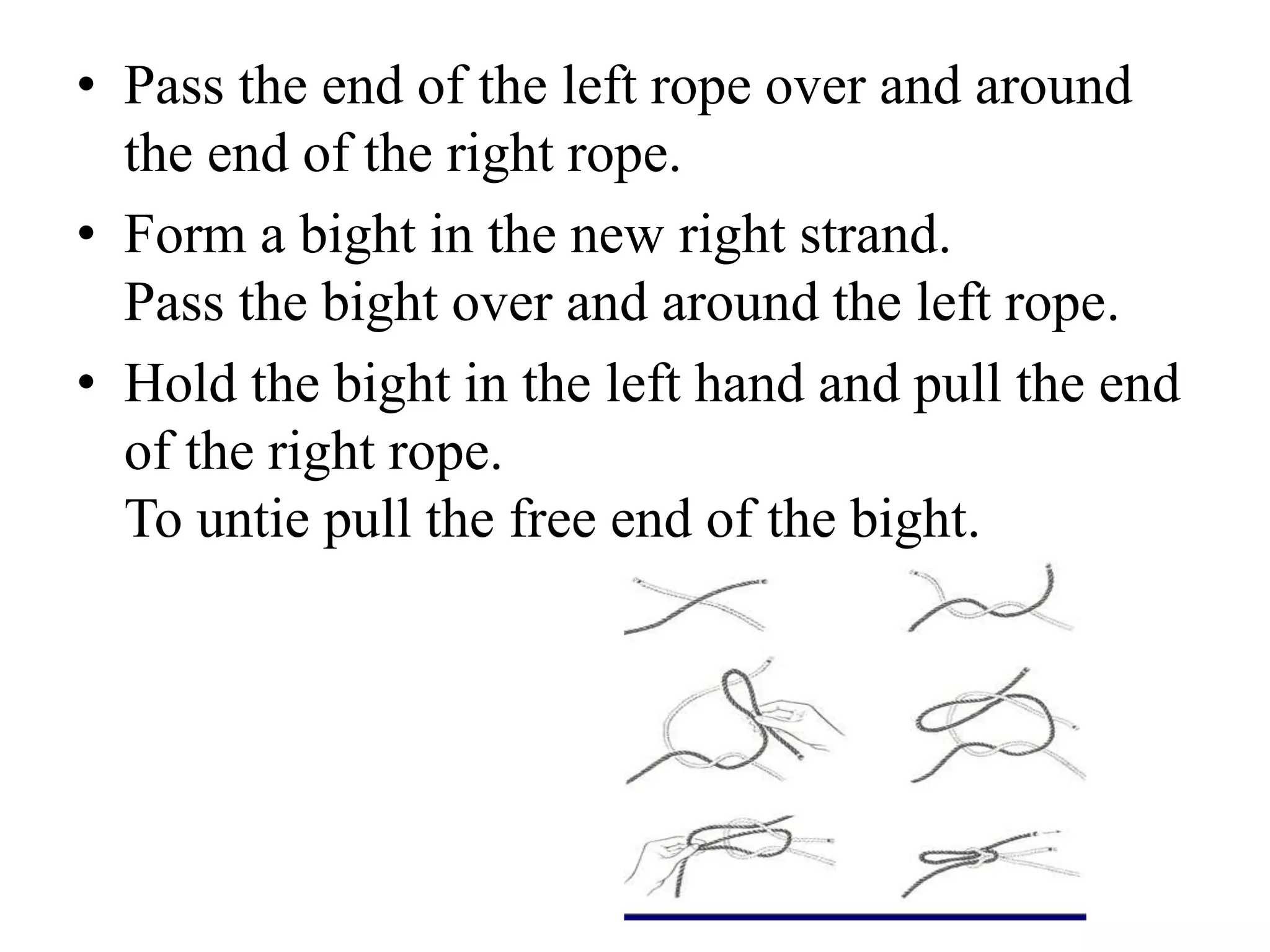 • Pass the end of the left rope over and around
the end of the right rope.
• Form a bight in the new right strand.
Pass the bight over and around the left rope.
• Hold the bight in the left hand and pull the end
of the right rope.
To untie pull the free end of the bight.
 