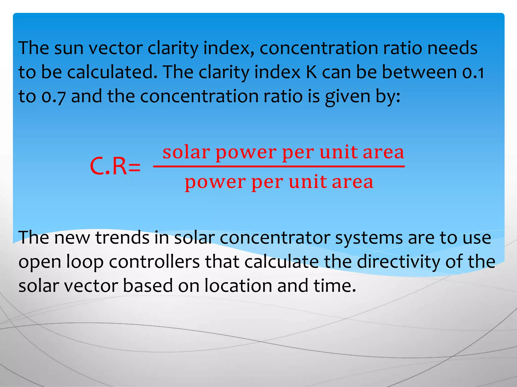 The sun vector clarity index, concentration ratio needs
to be calculated. The clarity index K can be between 0.1
to 0.7 and the concentration ratio is given by:
C.R=
solar power per unit area
power per unit area
The new trends in solar concentrator systems are to use
open loop controllers that calculate the directivity of the
solar vector based on location and time.
 