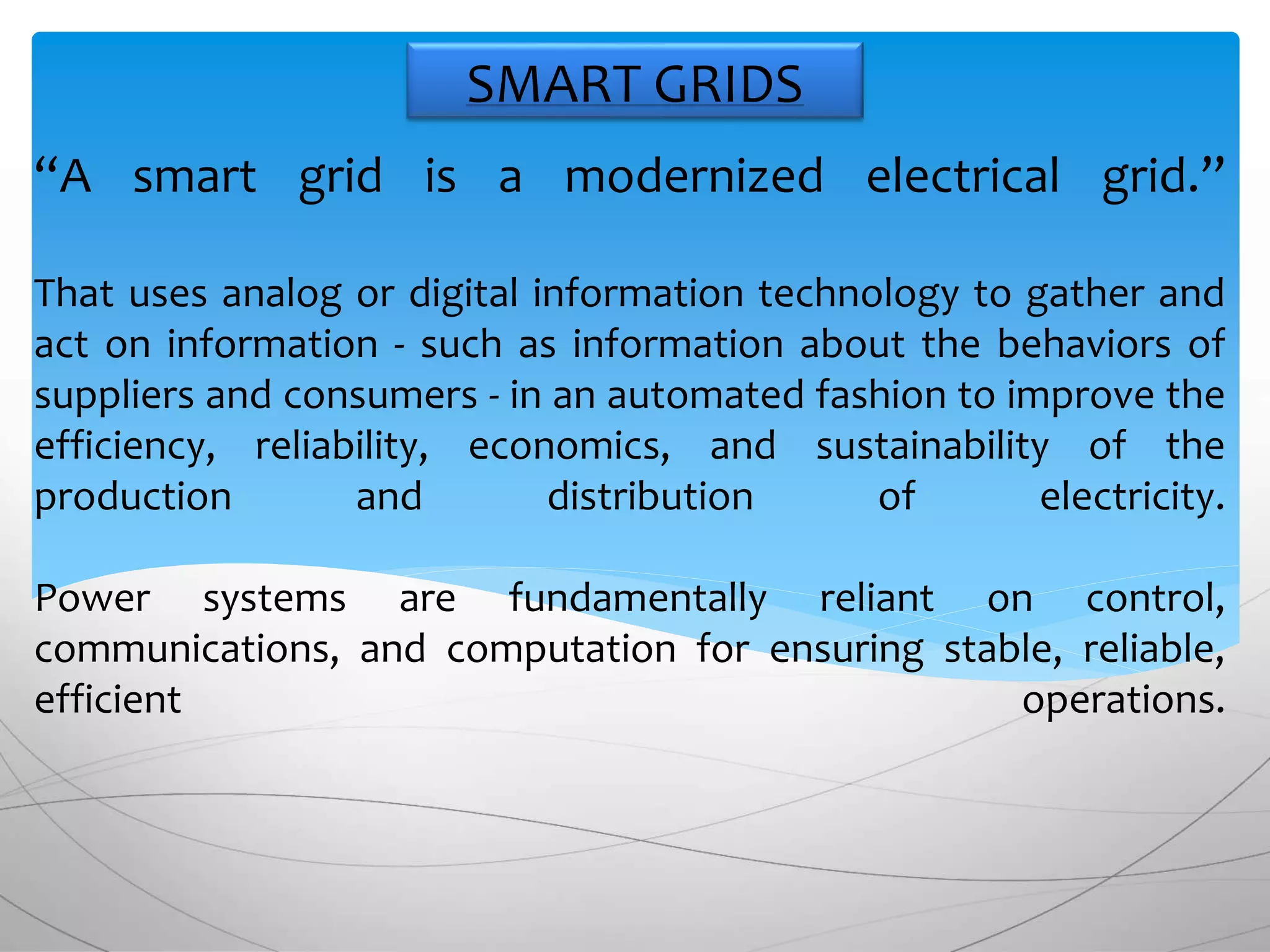“A smart grid is a modernized electrical grid.”
That uses analog or digital information technology to gather and
act on information - such as information about the behaviors of
suppliers and consumers - in an automated fashion to improve the
efficiency, reliability, economics, and sustainability of the
production and distribution of electricity.
Power systems are fundamentally reliant on control,
communications, and computation for ensuring stable, reliable,
efficient operations.
SMART GRIDS
 