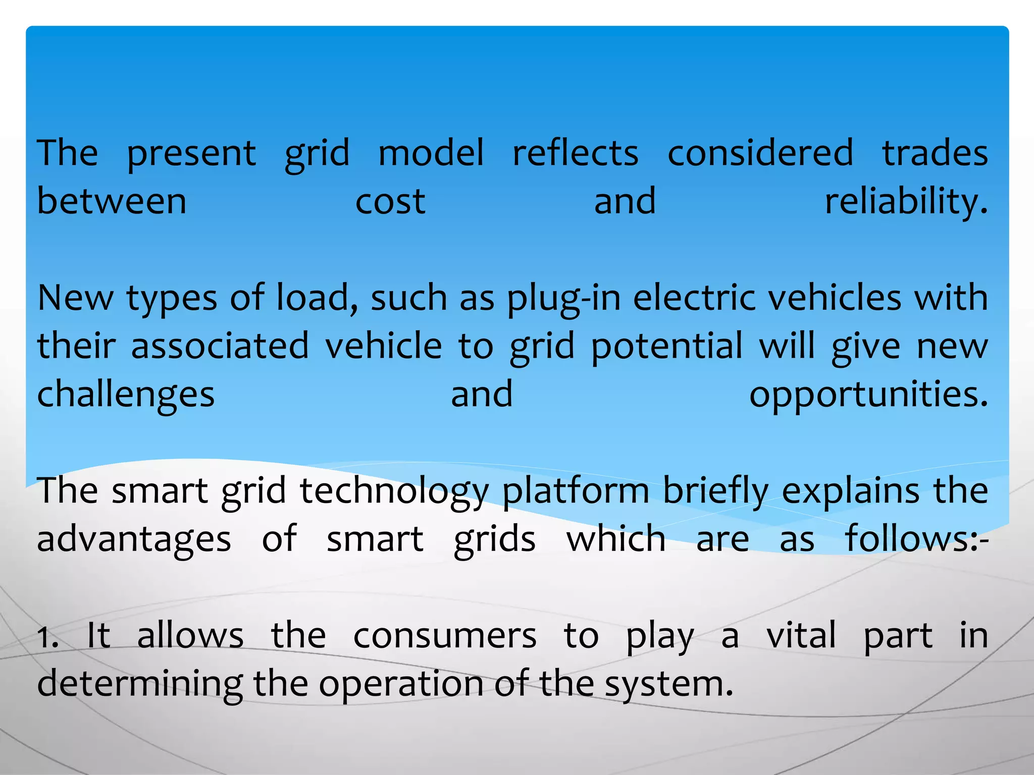 The present grid model reflects considered trades
between cost and reliability.
New types of load, such as plug-in electric vehicles with
their associated vehicle to grid potential will give new
challenges and opportunities.
The smart grid technology platform briefly explains the
advantages of smart grids which are as follows:-
1. It allows the consumers to play a vital part in
determining the operation of the system.
 