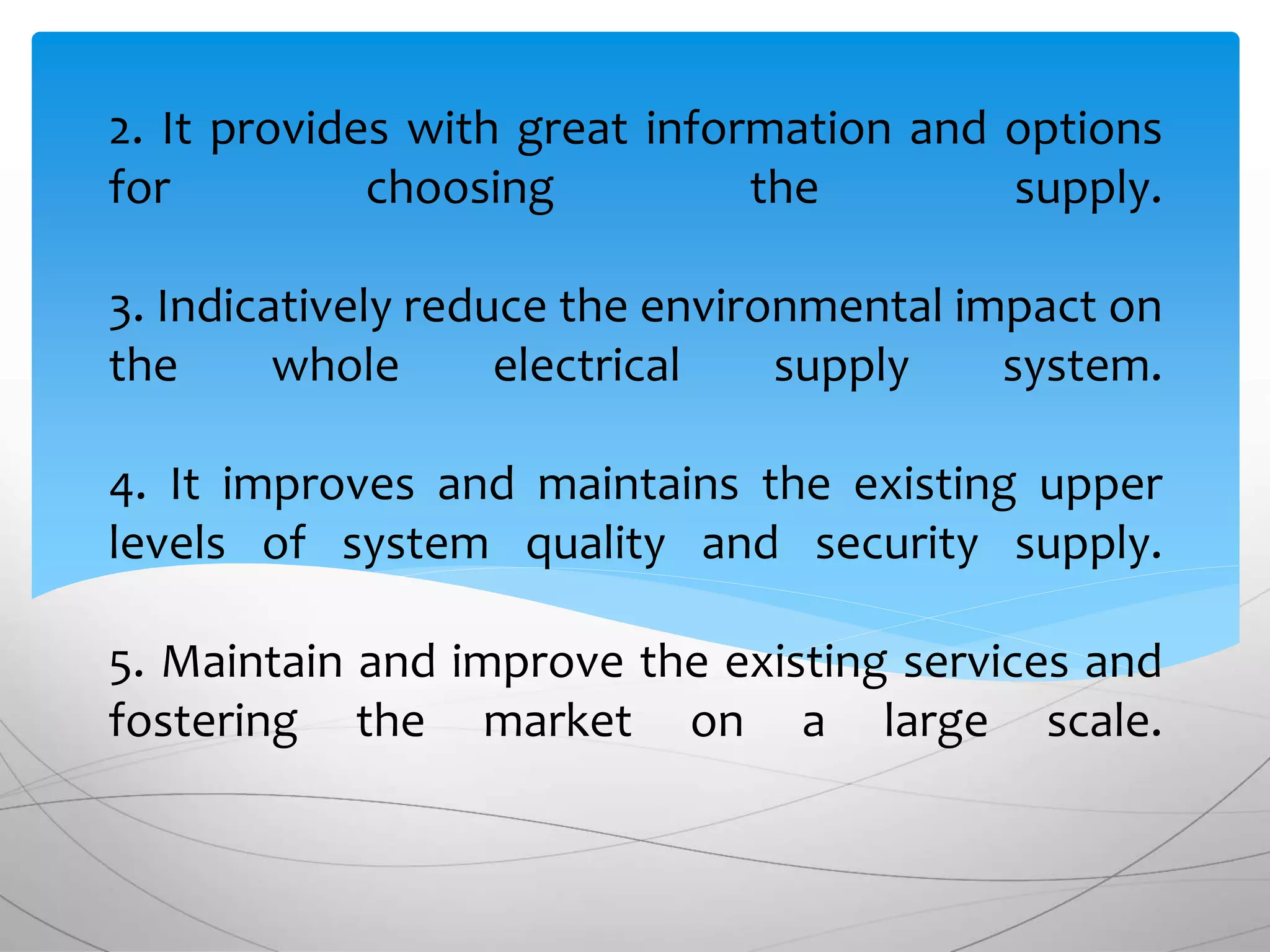 2. It provides with great information and options
for choosing the supply.
3. Indicatively reduce the environmental impact on
the whole electrical supply system.
4. It improves and maintains the existing upper
levels of system quality and security supply.
5. Maintain and improve the existing services and
fostering the market on a large scale.
 