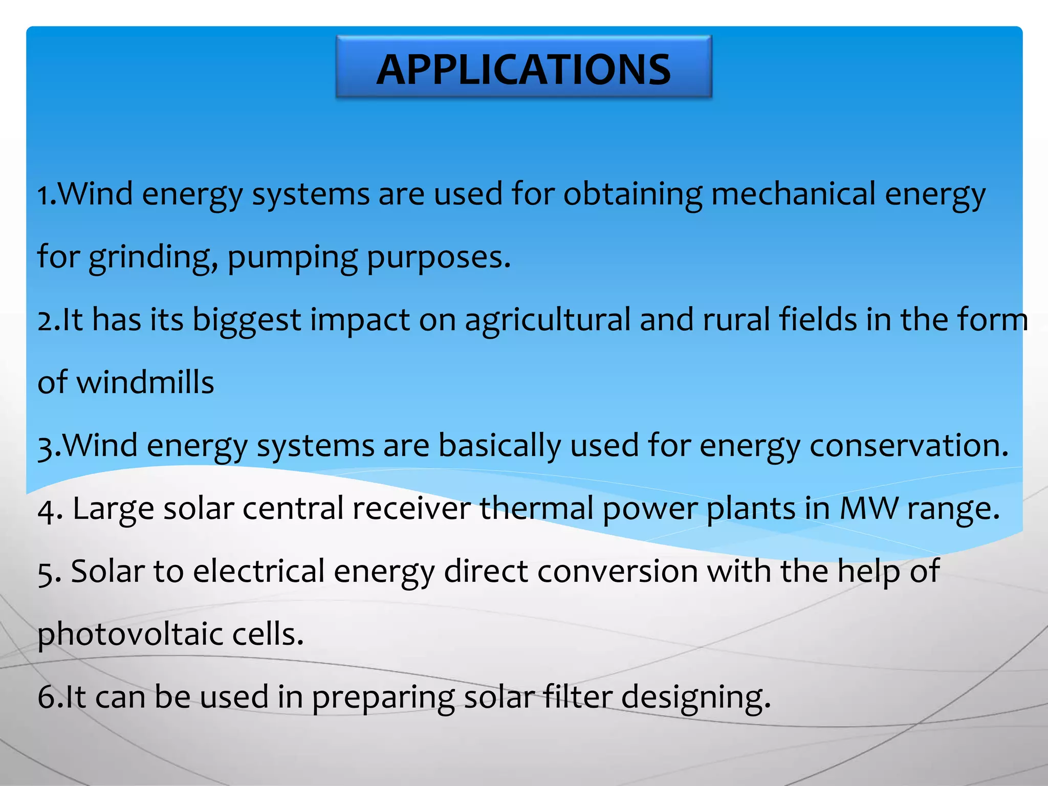 1.Wind energy systems are used for obtaining mechanical energy
for grinding, pumping purposes.
2.It has its biggest impact on agricultural and rural fields in the form
of windmills
3.Wind energy systems are basically used for energy conservation.
4. Large solar central receiver thermal power plants in MW range.
5. Solar to electrical energy direct conversion with the help of
photovoltaic cells.
6.It can be used in preparing solar filter designing.
APPLICATIONS
 