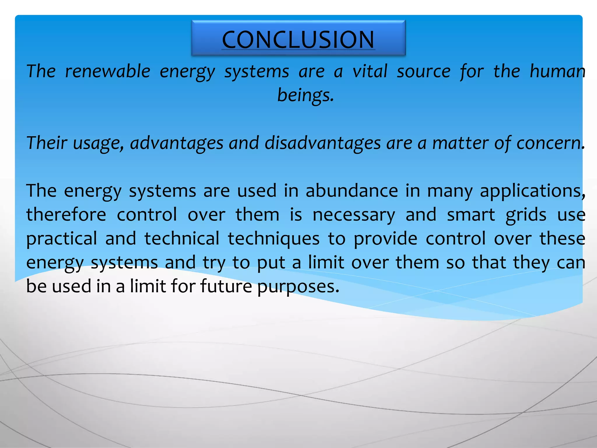The renewable energy systems are a vital source for the human
beings.
Their usage, advantages and disadvantages are a matter of concern.
The energy systems are used in abundance in many applications,
therefore control over them is necessary and smart grids use
practical and technical techniques to provide control over these
energy systems and try to put a limit over them so that they can
be used in a limit for future purposes.
CONCLUSION
 