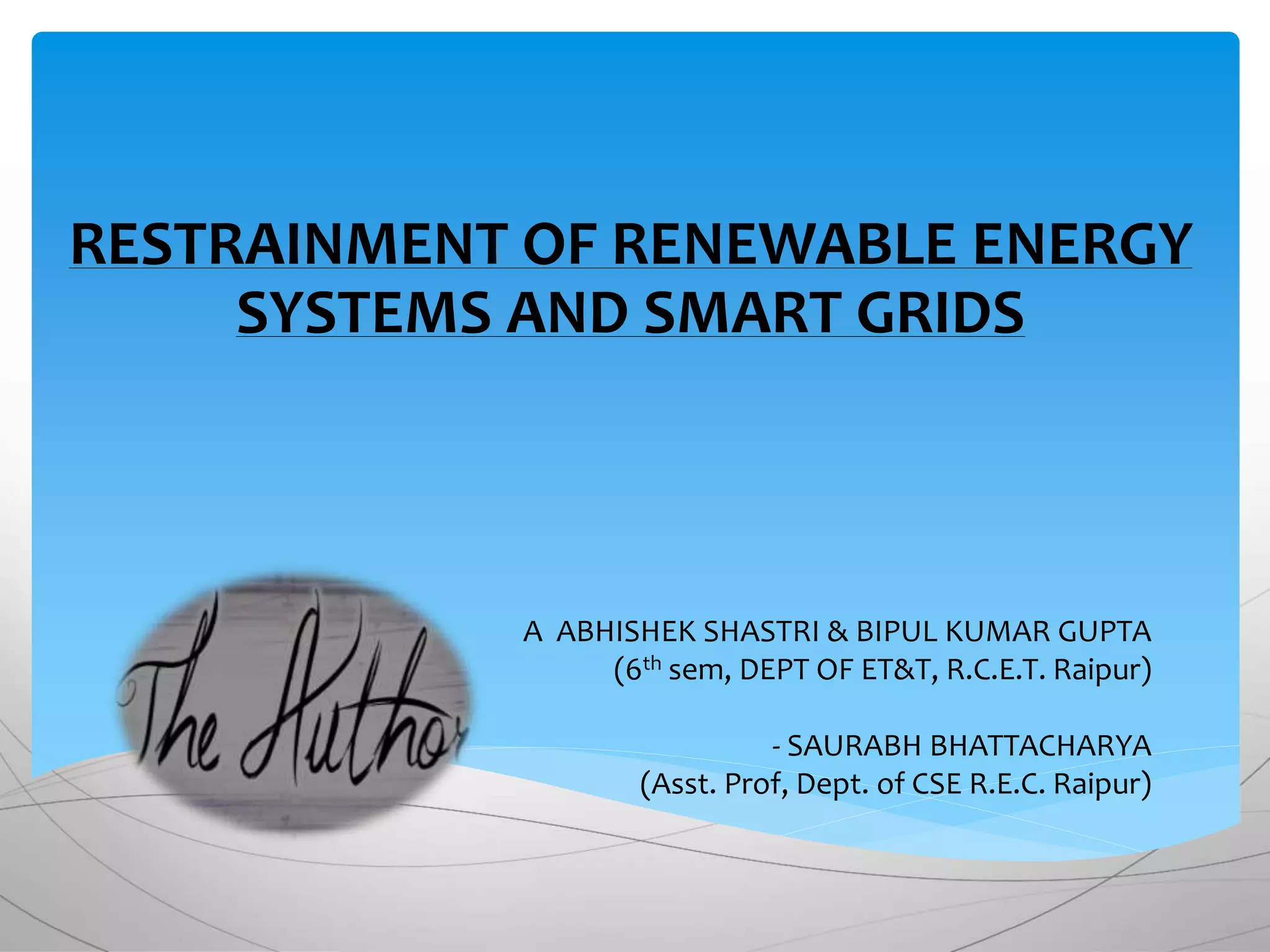 A ABHISHEK SHASTRI & BIPUL KUMAR GUPTA
(6th sem, DEPT OF ET&T, R.C.E.T. Raipur)
- SAURABH BHATTACHARYA
(Asst. Prof, Dept. of CSE R.E.C. Raipur)
RESTRAINMENT OF RENEWABLE ENERGY
SYSTEMS AND SMART GRIDS
 