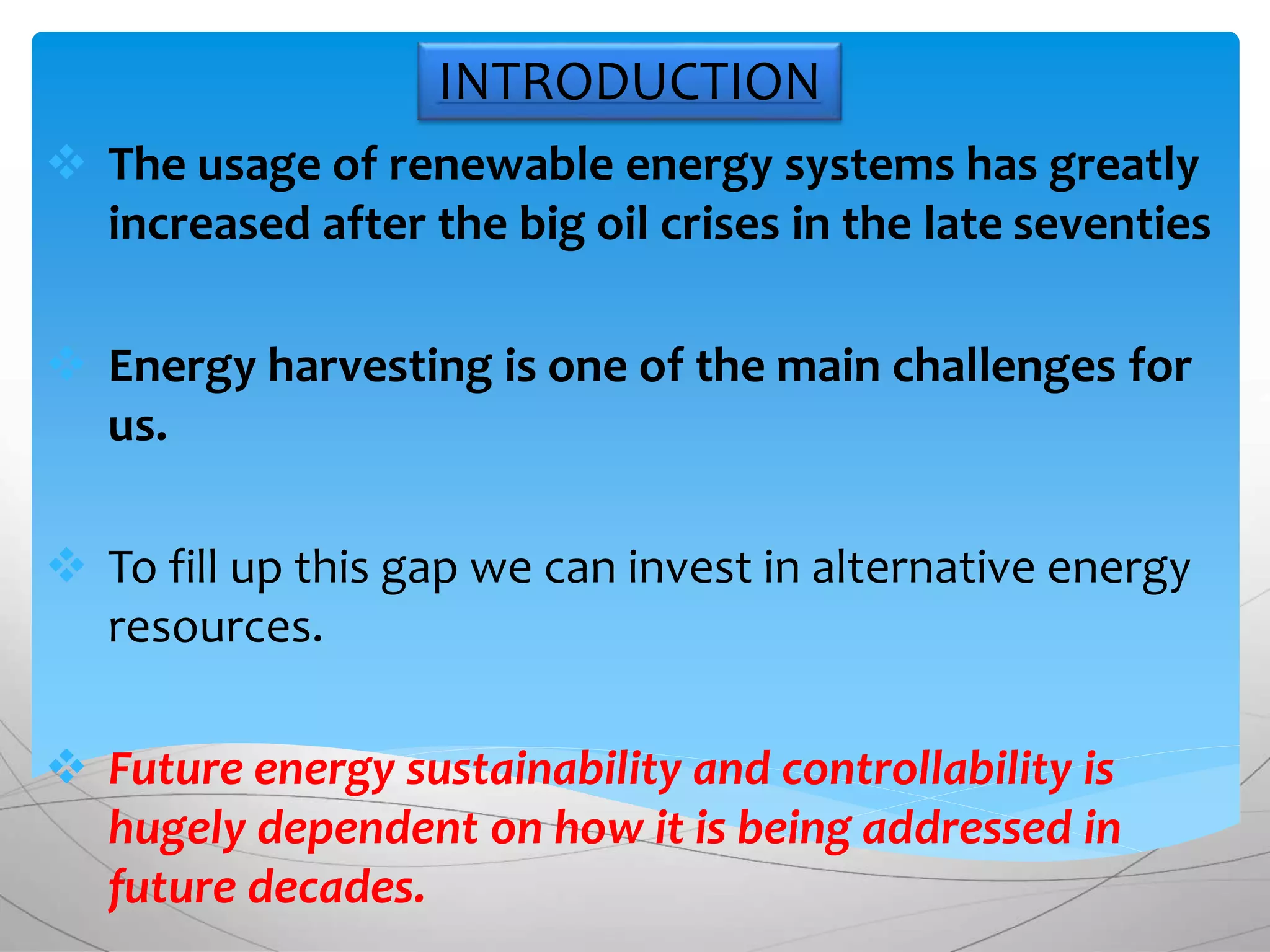 INTRODUCTION
 The usage of renewable energy systems has greatly
increased after the big oil crises in the late seventies
 Energy harvesting is one of the main challenges for
us.
 To fill up this gap we can invest in alternative energy
resources.
 Future energy sustainability and controllability is
hugely dependent on how it is being addressed in
future decades.
 