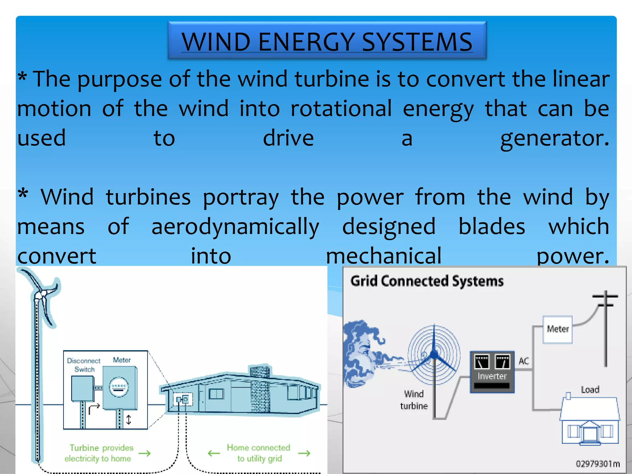 * The purpose of the wind turbine is to convert the linear
motion of the wind into rotational energy that can be
used to drive a generator.
* Wind turbines portray the power from the wind by
means of aerodynamically designed blades which
convert into mechanical power.
WIND ENERGY SYSTEMS
 
