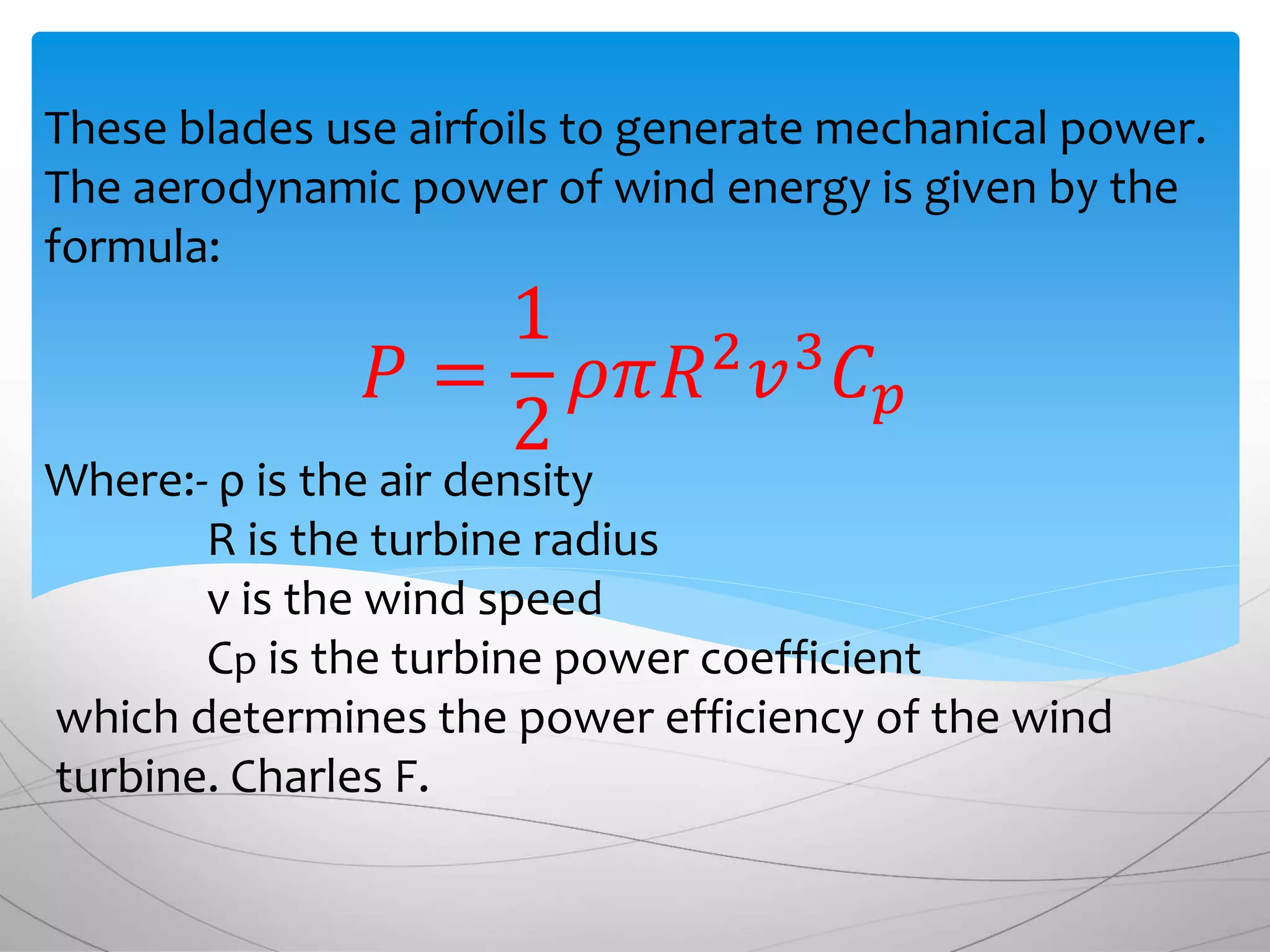 These blades use airfoils to generate mechanical power.
The aerodynamic power of wind energy is given by the
formula:
𝑃 =
1
2
𝜌𝜋𝑅2
𝑣3
𝐶 𝑝
Where:- ρ is the air density
R is the turbine radius
v is the wind speed
Cp is the turbine power coefficient
which determines the power efficiency of the wind
turbine. Charles F.
 