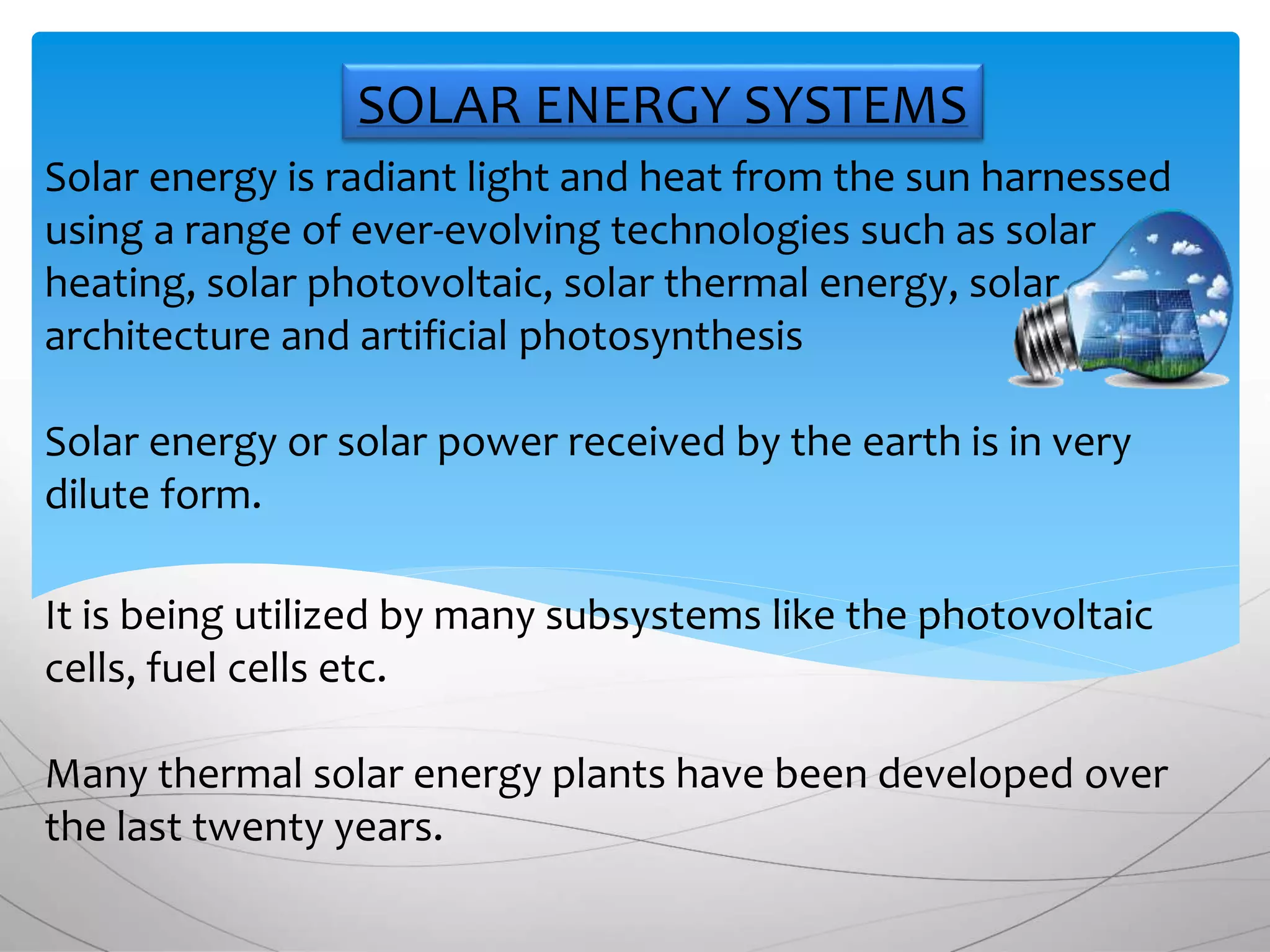Solar energy is radiant light and heat from the sun harnessed
using a range of ever-evolving technologies such as solar
heating, solar photovoltaic, solar thermal energy, solar
architecture and artificial photosynthesis
Solar energy or solar power received by the earth is in very
dilute form.
It is being utilized by many subsystems like the photovoltaic
cells, fuel cells etc.
Many thermal solar energy plants have been developed over
the last twenty years.
SOLAR ENERGY SYSTEMS
 