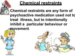 Chemical restraints
Chemical restraints are any form of
psychoactive medication used not to
treat illness, but to intentionally
inhibit a particular behaviour or
movement.
 