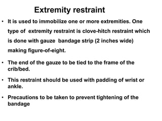Extremity restraint
• It is used to immobilize one or more extremities. One
type of extremity restraint is clove-hitch restraint which
is done with gauze bandage strip (2 inches wide)
making figure-of-eight.
• The end of the gauze to be tied to the frame of the
crib/bed.
• This restraint should be used with padding of wrist or
ankle.
• Precautions to be taken to prevent tightening of the
bandage
 