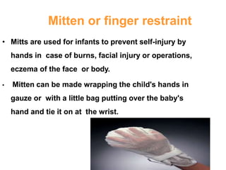Mitten or finger restraint
• Mitts are used for infants to prevent self-injury by
hands in case of burns, facial injury or operations,
eczema of the face or body.
• Mitten can be made wrapping the child's hands in
gauze or with a little bag putting over the baby's
hand and tie it on at the wrist.
 